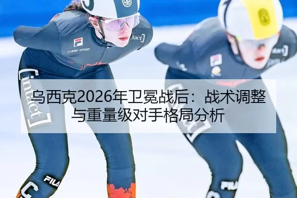 乌西克2026年卫冕战后：战术调整与重量级对手格局分析